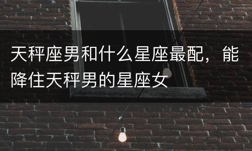 天秤座男和什么星座最配，能降住天秤男的星座女