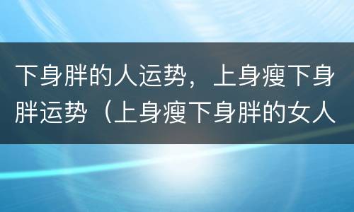 下身胖的人运势，上身瘦下身胖运势（上身瘦下身胖的女人运势）
