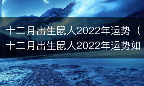 十二月出生鼠人2022年运势（十二月出生鼠人2022年运势如何）