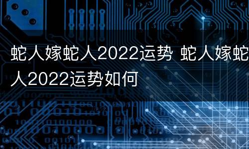 蛇人嫁蛇人2022运势 蛇人嫁蛇人2022运势如何