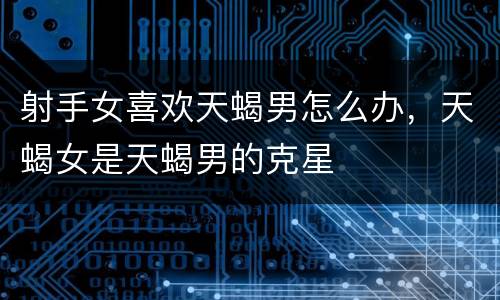 射手女喜欢天蝎男怎么办，天蝎女是天蝎男的克星