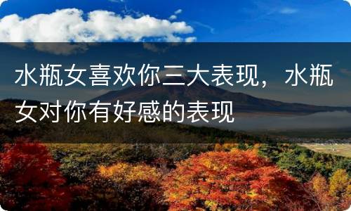 水瓶女喜欢你三大表现，水瓶女对你有好感的表现