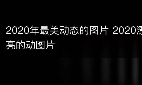 2020年最美动态的图片 2020漂亮的动图片