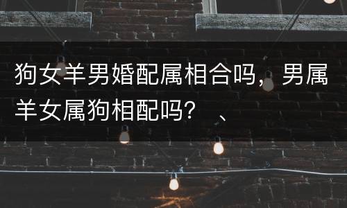 狗女羊男婚配属相合吗，男属羊女属狗相配吗？ 、
