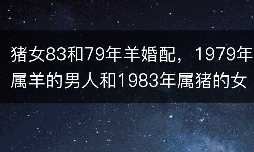 猪女83和79年羊婚配，1979年属羊的男人和1983年属猪的女人婚配