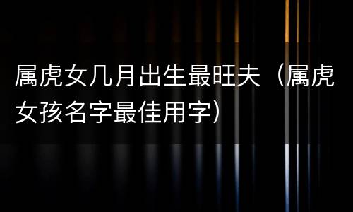 属虎女几月出生最旺夫（属虎女孩名字最佳用字）