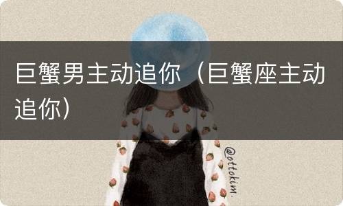 巨蟹男主动追你（巨蟹座主动追你）