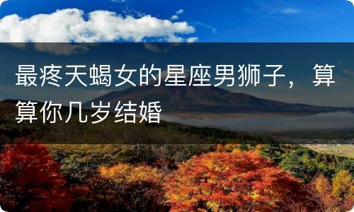 最疼天蝎女的星座男狮子，算算你几岁结婚