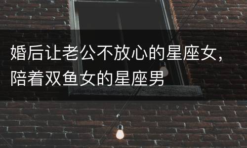 婚后让老公不放心的星座女，陪着双鱼女的星座男