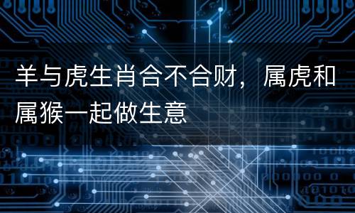 羊与虎生肖合不合财，属虎和属猴一起做生意