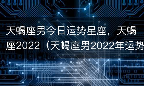 天蝎座男今日运势星座，天蝎座2022（天蝎座男2022年运势）
