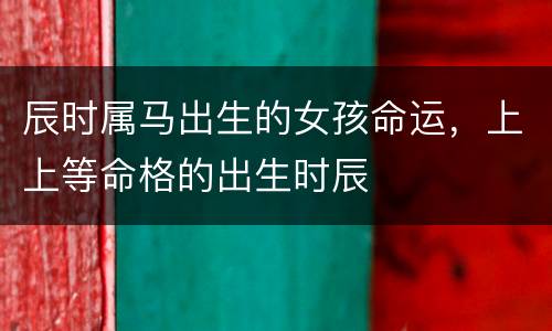 辰时属马出生的女孩命运，上上等命格的出生时辰