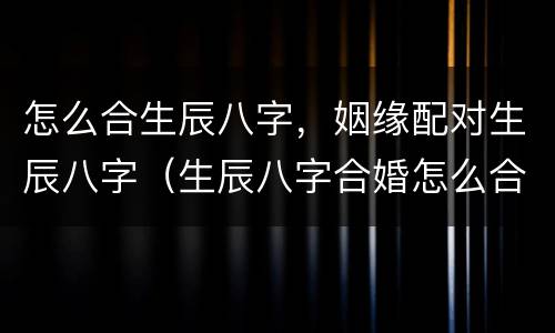 怎么合生辰八字，姻缘配对生辰八字（生辰八字合婚怎么合呢其方法具体明确）