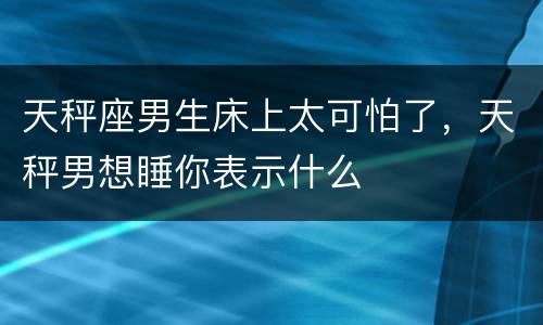 天秤座男生床上太可怕了，天秤男想睡你表示什么