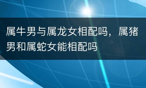 属牛男与属龙女相配吗，属猪男和属蛇女能相配吗