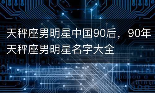 天秤座男明星中国90后，90年天秤座男明星名字大全