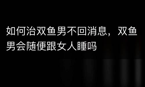 如何治双鱼男不回消息，双鱼男会随便跟女人睡吗