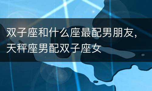 双子座和什么座最配男朋友，天秤座男配双子座女