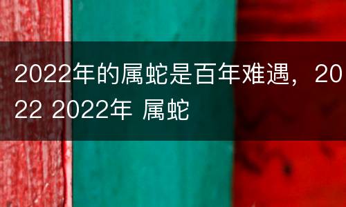 2022年的属蛇是百年难遇，2022 2022年 属蛇