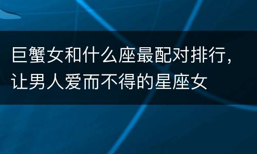 巨蟹女和什么座最配对排行，让男人爱而不得的星座女