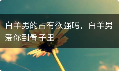 白羊男的占有欲强吗，白羊男爱你到骨子里