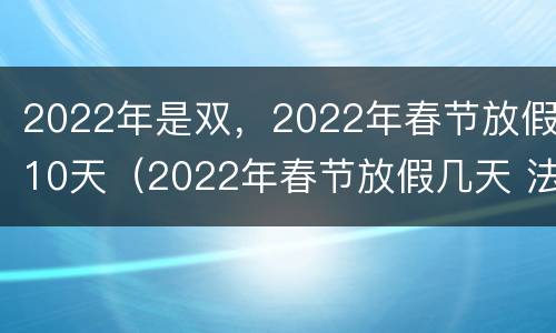 2022年是双，2022年春节放假10天（2022年春节放假几天 法定）