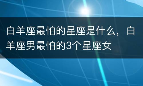白羊座最怕的星座是什么，白羊座男最怕的3个星座女