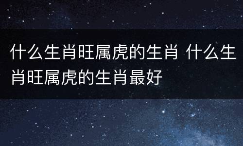 什么生肖旺属虎的生肖 什么生肖旺属虎的生肖最好