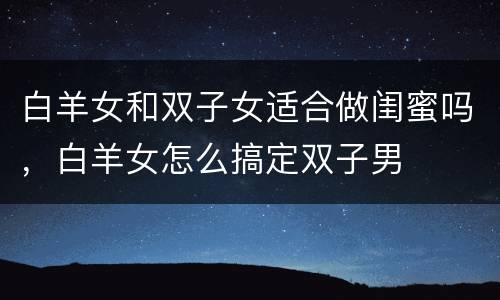 白羊女和双子女适合做闺蜜吗，白羊女怎么搞定双子男