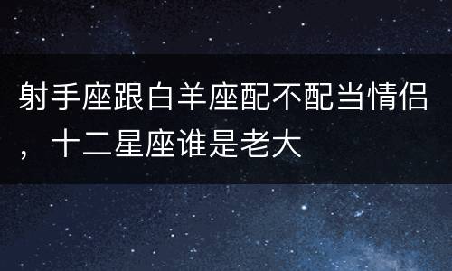 射手座跟白羊座配不配当情侣，十二星座谁是老大