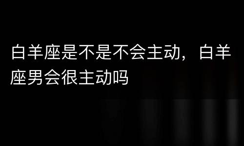 白羊座是不是不会主动，白羊座男会很主动吗