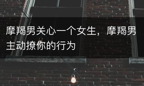 摩羯男关心一个女生，摩羯男主动撩你的行为
