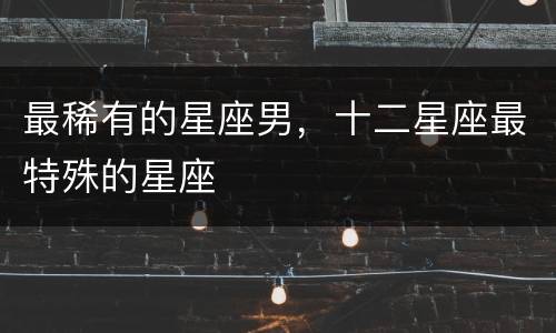 最稀有的星座男，十二星座最特殊的星座
