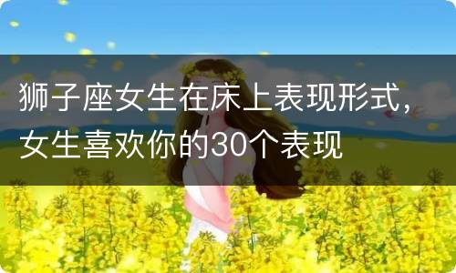 狮子座女生在床上表现形式，女生喜欢你的30个表现