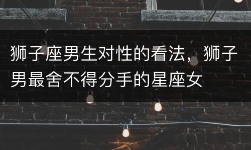 狮子座男生对性的看法，狮子男最舍不得分手的星座女