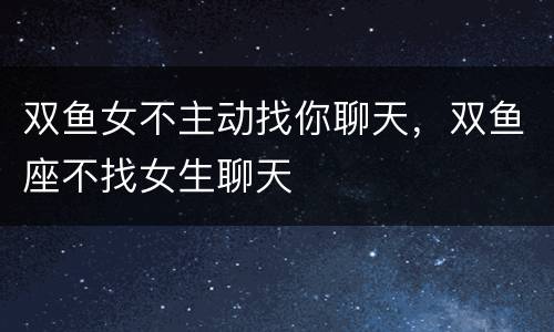 双鱼女不主动找你聊天，双鱼座不找女生聊天