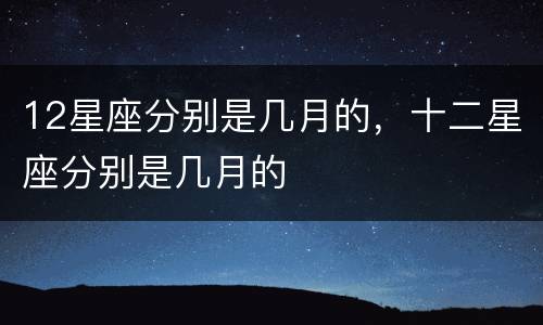 12星座分别是几月的，十二星座分别是几月的