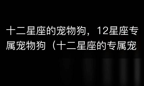 十二星座的宠物狗，12星座专属宠物狗（十二星座的专属宠物狗是什么）