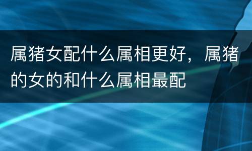 属猪女配什么属相更好，属猪的女的和什么属相最配