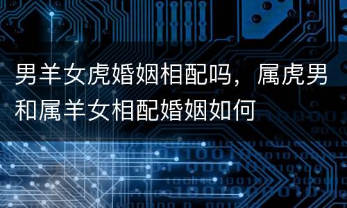 男羊女虎婚姻相配吗，属虎男和属羊女相配婚姻如何
