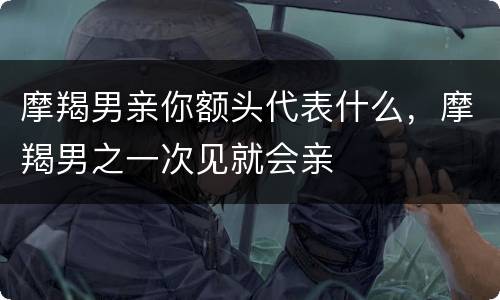 摩羯男亲你额头代表什么，摩羯男之一次见就会亲