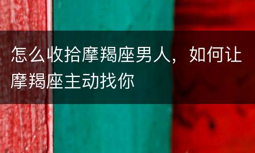 怎么收拾摩羯座男人，如何让摩羯座主动找你