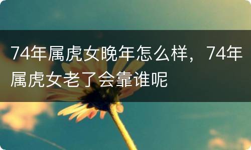 74年属虎女晚年怎么样，74年属虎女老了会靠谁呢