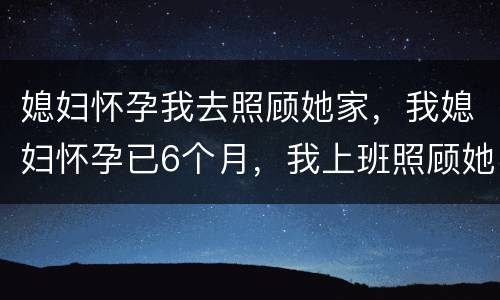 媳妇怀孕我去照顾她家，我媳妇怀孕已6个月，我上班照顾她做饭医院检查等，