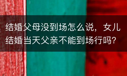 结婚父母没到场怎么说，女儿结婚当天父亲不能到场行吗？