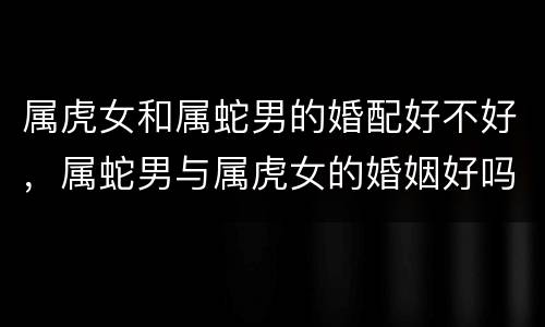 属虎女和属蛇男的婚配好不好，属蛇男与属虎女的婚姻好吗