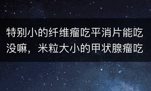 特别小的纤维瘤吃平消片能吃没嘛，米粒大小的甲状腺瘤吃平消片是否能控制啊