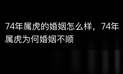 74年属虎的婚姻怎么样，74年属虎为何婚姻不顺