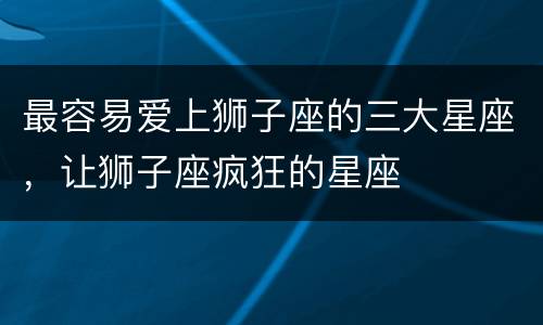最容易爱上狮子座的三大星座，让狮子座疯狂的星座