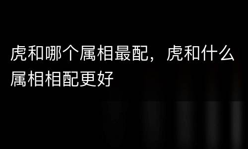 虎和哪个属相最配，虎和什么属相相配更好